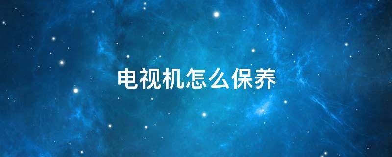 电视机怎么保养（电视机怎么保养好）