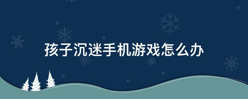 孩子沉迷手机游戏怎么办（儿童沉迷于手机游戏怎么办）