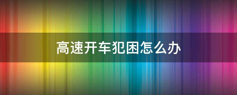 高速开车犯困怎么办 高速开车犯困怎么办视频