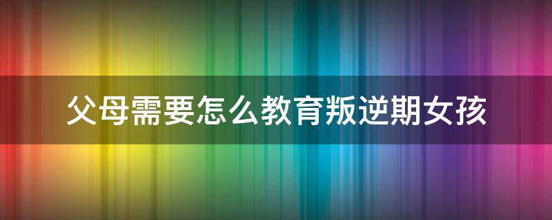 父母需要怎么教育叛逆期女孩 家长怎么教育叛逆期男孩教育方法