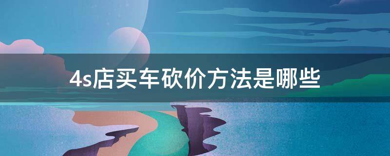 4s店买车砍价方法是哪些（4s店买车砍价方法是哪些技巧）