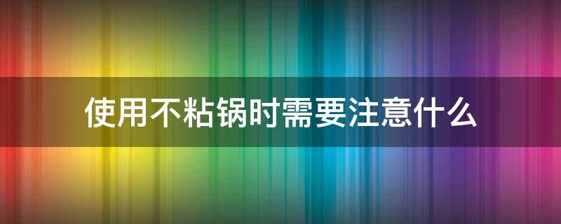 使用不粘锅时需要注意什么（使用不粘锅时需要注意什么事项）
