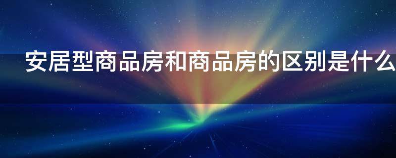 安居型商品房和商品房的区别是什么（安居房和安居型商品房的区别）