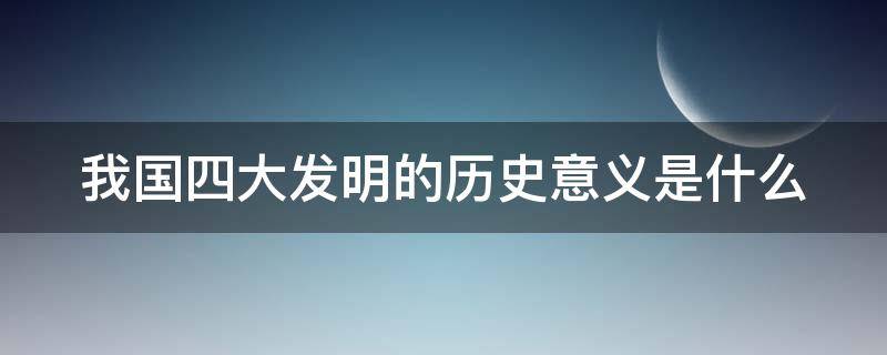 我国四大发明的历史意义是什么 我国四大发明的历史意义是什么呢