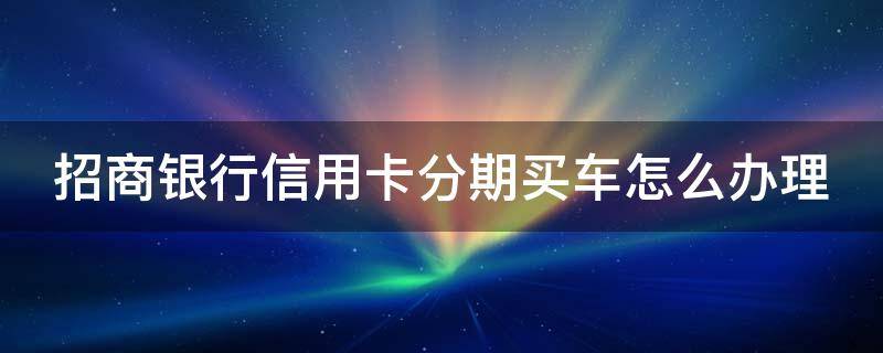 招商银行信用卡分期买车怎么办理（招商银行分期贷款买车）