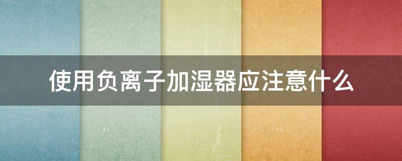 使用负离子加湿器应注意什么（使用负离子加湿器应注意什么细节）