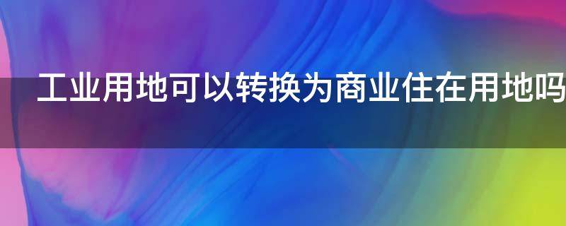工业用地可以转换为商业住在用地吗（工业土地可以转为商业用地吗）