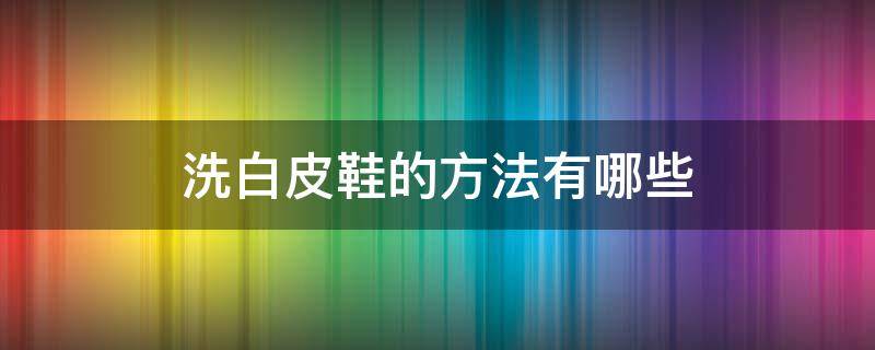 洗白皮鞋的方法有哪些（洗白皮鞋的正确方法）