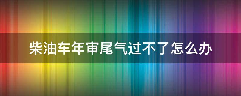 柴油车年审尾气过不了怎么办（柴油车审车尾气过不了怎么办）