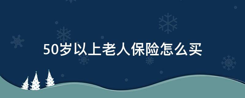 50岁以上老人保险怎么买 50岁以上老人保险怎么买好