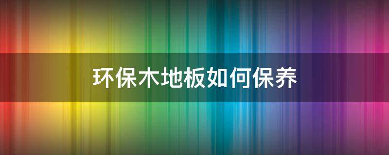 环保木地板如何保养（木制地板怎样保养好）