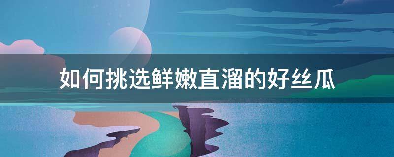 如何挑选鲜嫩直溜的好丝瓜（怎么挑丝瓜才最嫩）