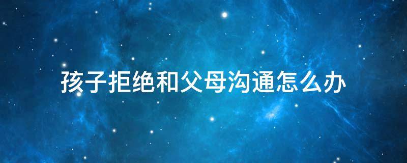 孩子拒绝和父母沟通怎么办 如何跟青春期叛逆的孩子沟通