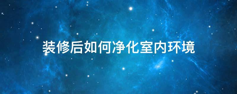 装修后如何净化室内环境（装修后如何净化室内环境卫生）