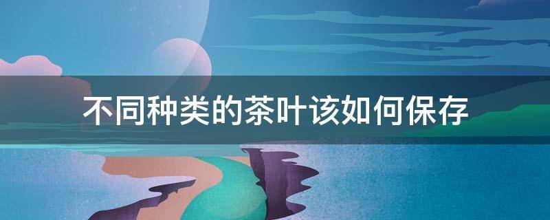 不同种类的茶叶该如何保存 不同种类的茶叶该如何保存好