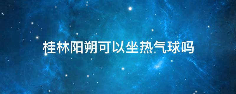 桂林阳朔可以坐热气球吗（阳朔热气球门票多少钱）