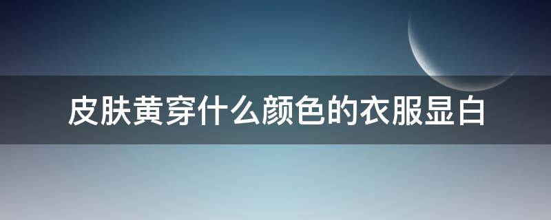 皮肤黄穿什么颜色的衣服显白 皮肤黄穿什么颜色的衣服好看