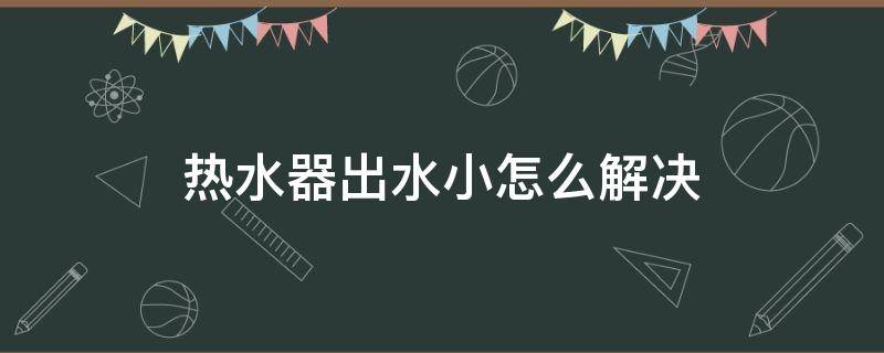 热水器出水小怎么解决（冷水水压没问题 热水特别小）