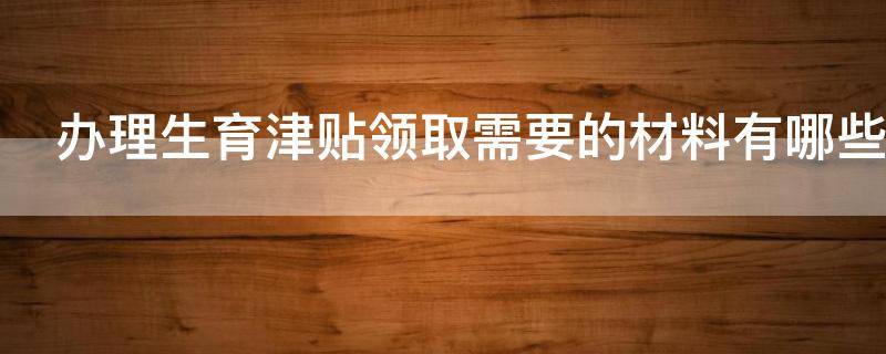 办理生育津贴领取需要的材料有哪些 办理生育津贴领取需要的材料有哪些内容