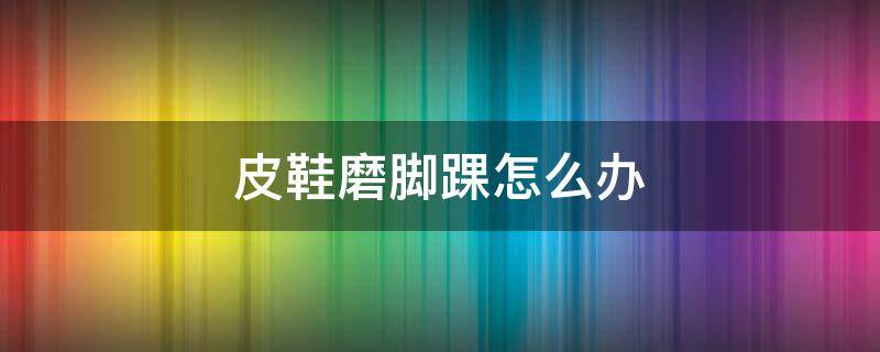 皮鞋磨脚踝怎么办（皮鞋磨脚踝怎么办小妙招）