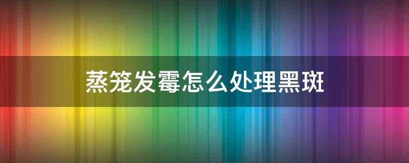 蒸笼发霉怎么处理黑斑（蒸笼发霉怎么处理黑斑图片）