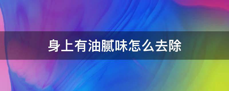 身上有油腻味怎么去除 人身上油腻味很重是什么原因