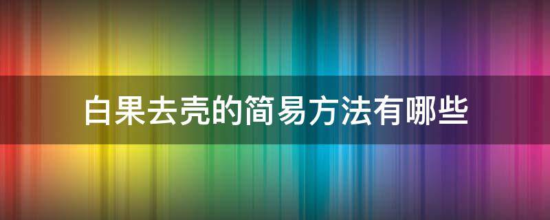 白果去壳的简易方法有哪些 白果去壳的简易方法有哪些呢