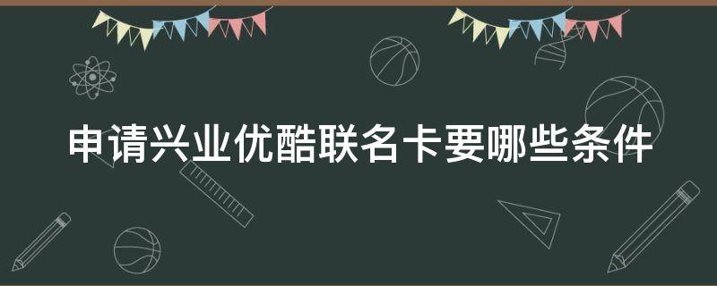申请兴业优酷联名卡要哪些条件（申请兴业优酷联名卡要哪些条件呢）