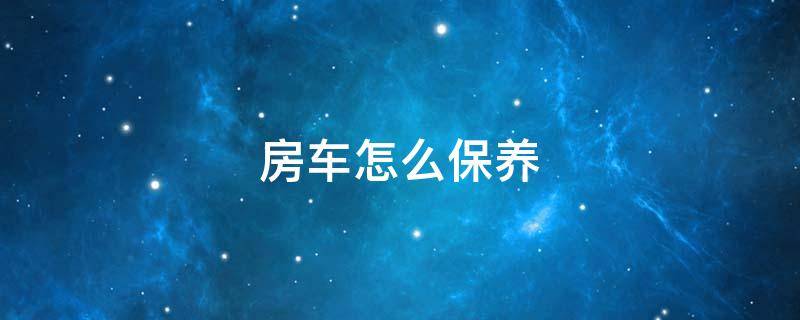 房车怎么保养 房车的保养很麻烦