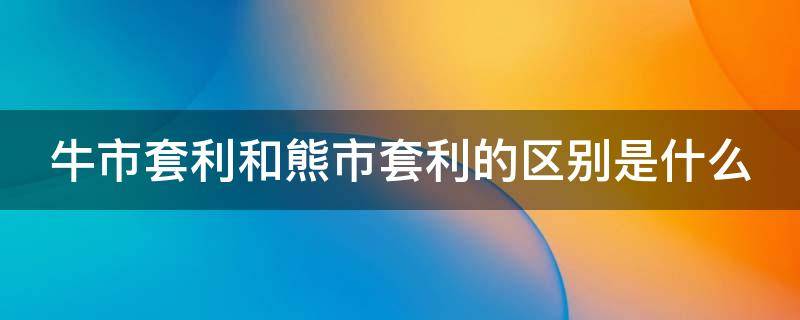 牛市套利和熊市套利的区别是什么（牛市套利和熊市套利的区别是什么?）