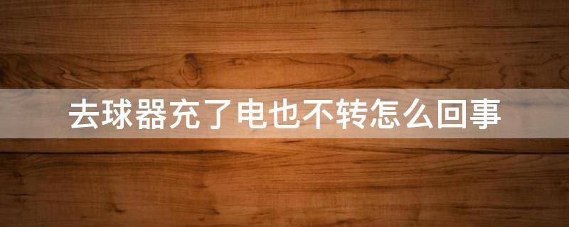 去球器充了电也不转怎么回事 去球器长时间不充电不转了怎么办