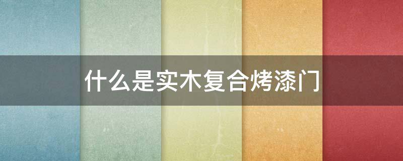 什么是实木复合烤漆门 什么是实木复合烤漆门套