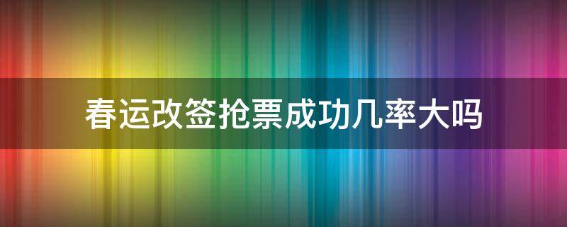 春运改签抢票成功几率大吗 春运改签抢票成功几率大吗知乎