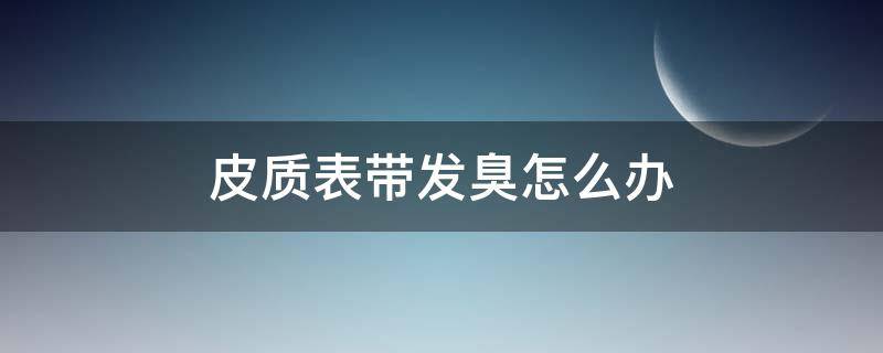 皮质表带发臭怎么办 皮质表带臭了怎么办