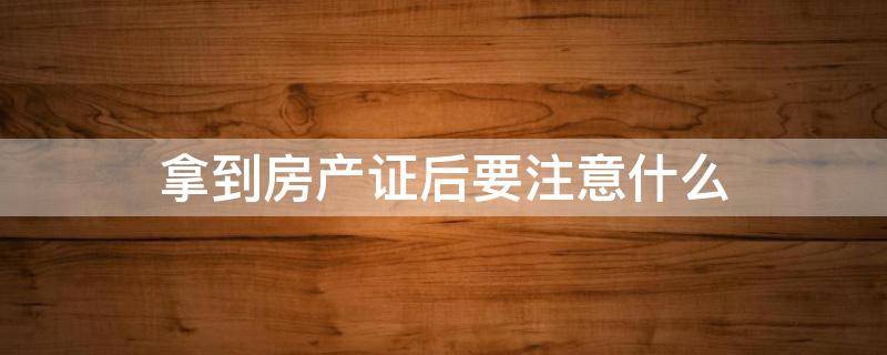 拿到房产证后要注意什么（拿到房产证后要注意哪三件事）