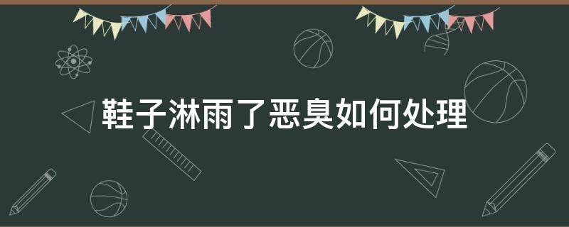 鞋子淋雨了恶臭如何处理（鞋子淋雨了恶臭如何处理掉）