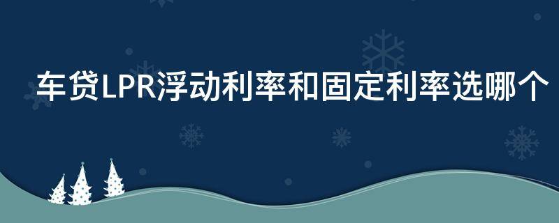 车贷LPR浮动利率和固定利率选哪个 车贷lpr浮动利率和固定利率选哪个好