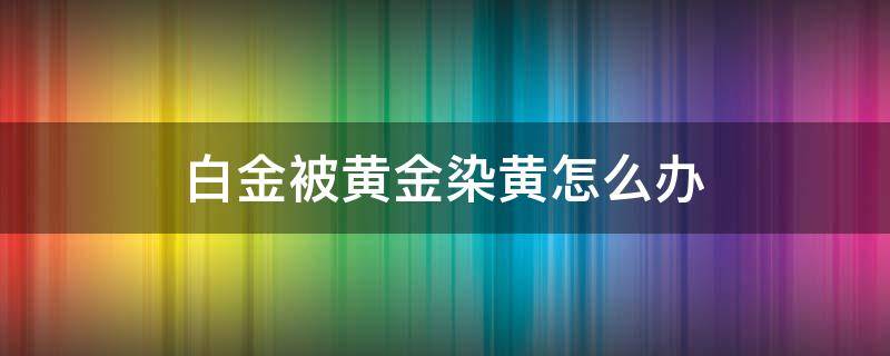 白金被黄金染黄怎么办 白金被黄金染黄怎么办小妙招