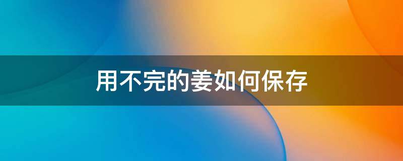 用不完的姜如何保存（没用完的姜怎么保存）
