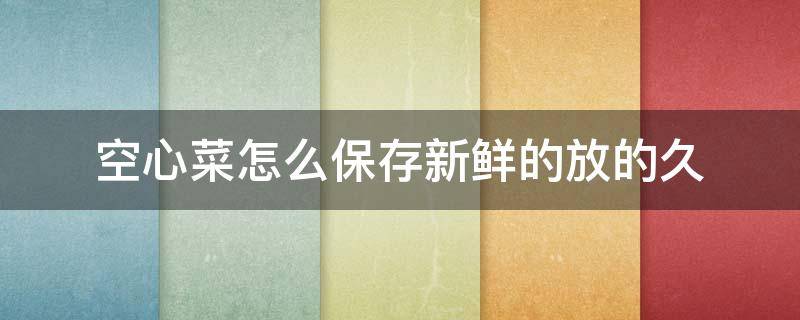 空心菜怎么保存新鲜的放的久 空心菜怎样保存新鲜