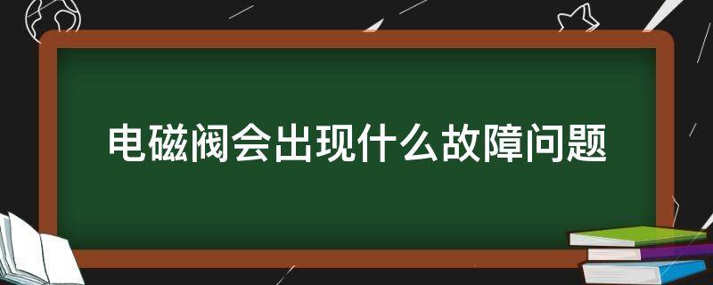 电磁阀会出现什么故障问题（电磁阀有哪些故障问题点）