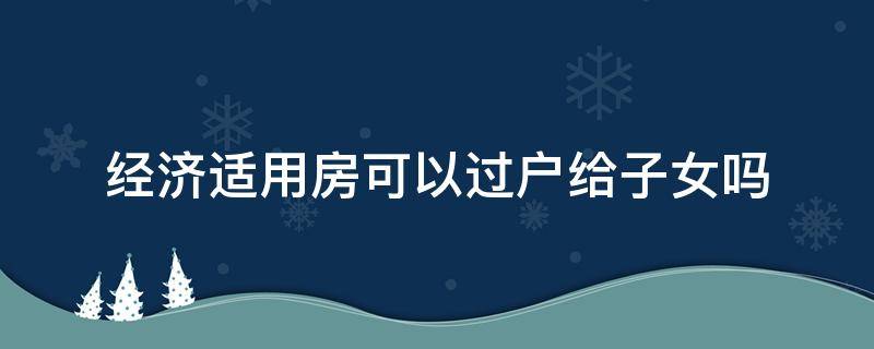 经济适用房可以过户给子女吗（经济适用房可以过户给子女吗怎么怎么样最少）