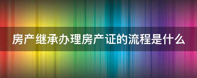 房产继承办理房产证的流程是什么 房产继承办理流程及费用
