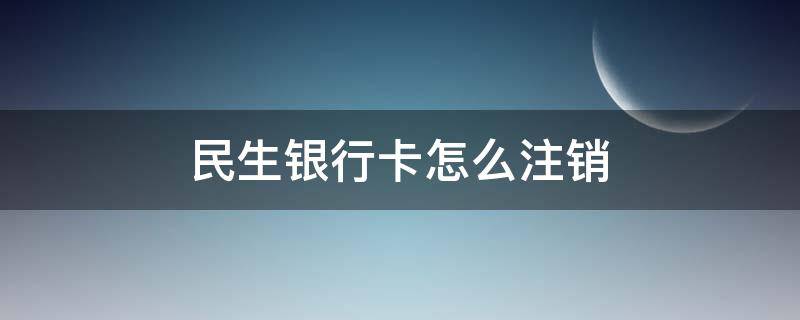 民生银行卡怎么注销（注销民生银行卡怎么注销）