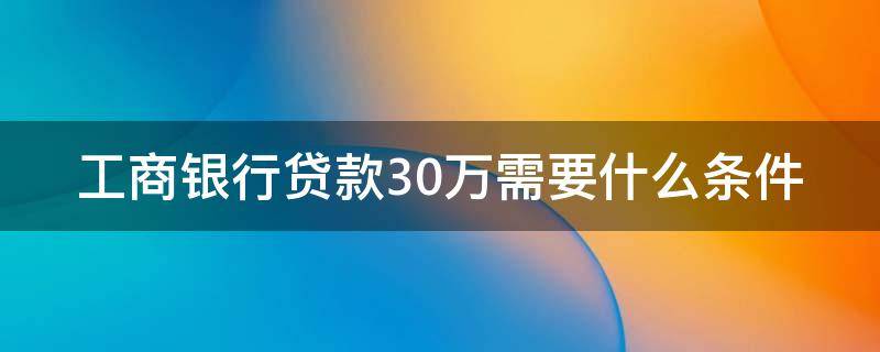工商银行贷款30万需要什么条件（工商银行贷款30万需要什么条件呢）