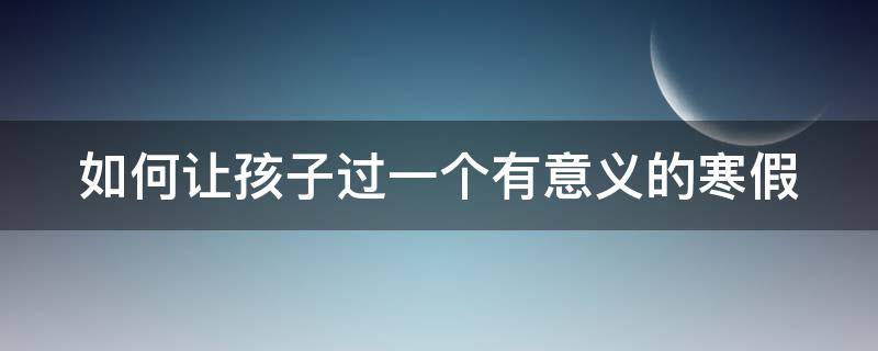 如何让孩子过一个有意义的寒假 如何让孩子过一个有意义的寒假观后感200字学生篇