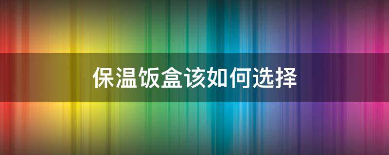 保温饭盒该如何选择（保温饭盒怎么选）