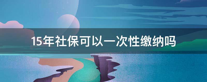 15年社保可以一次性缴纳吗