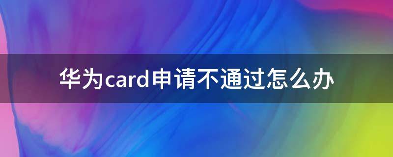 华为card申请不通过怎么办 华为card申请成功未激活不想用了怎么办