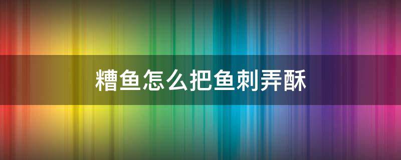 糟鱼怎么把鱼刺弄酥 糟鱼刺烂又容易出锅方法